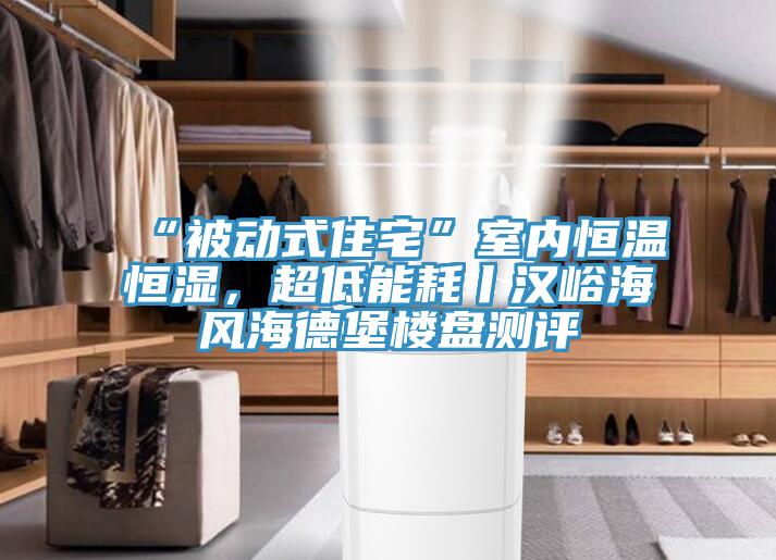 “被動式住宅”室內恒溫恒濕，超低能耗丨漢峪海風海德堡樓盤測評
